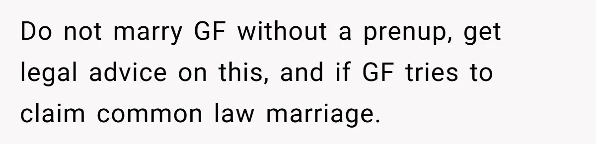 Do not marry GF without a prenup, get legal advice on this, and if GF tries to claim common law marriage.
