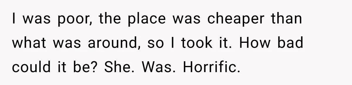 Tenant Evicted Without Cause, Leaves Landlord With $400 Trash Bill In Epic Revenge I was poor, the place was cheaper than what was around, so I took it. How bad could it be? She. Was. Horrific.