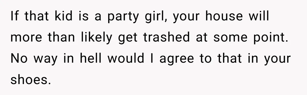 If that kid is a party girl, your house will more than likely get trashed at some point. No way in hell would I agree to that in your shoes.