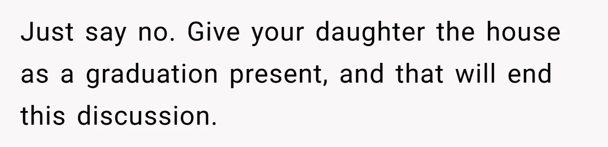 Just say no. Give your daughter the house as a graduation present, and that will end this discussion.