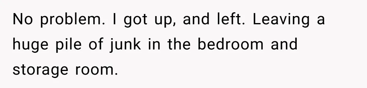 Tenant Evicted Without Cause, Leaves Landlord With $400 Trash Bill In Epic Revenge No problem. I got up, and left. Leaving a huge pile of junk in the bedroom and storage room.
