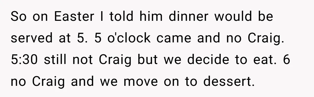So on Easter I told him dinner would be served at 5. 5 o'clock came and no Craig. 5:30 still not Craig but we decide to eat. 6 no Craig...