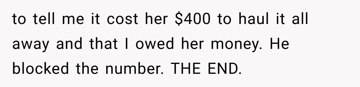 Tenant Evicted Without Cause, Leaves Landlord With $400 Trash Bill In Epic Revenge to tell me it cost her $400 to haul it all away and that I owed her money. He blocked the number. THE END.