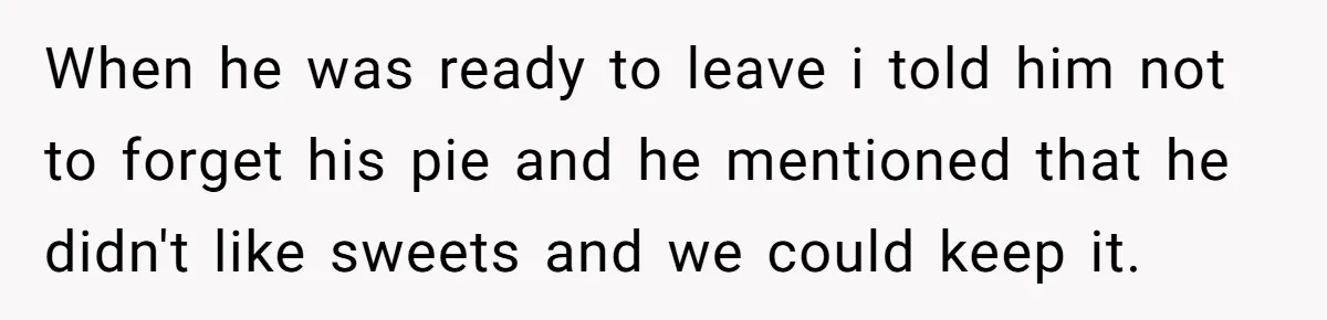 When he was ready to leave i told him not to forget his pie and he mentioned that he didn't like sweets and we could keep it.