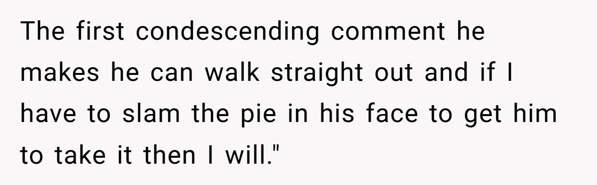 The first condescending comment he makes he can walk straight out and if I have to slam the pie in his face to get him to take it then I...