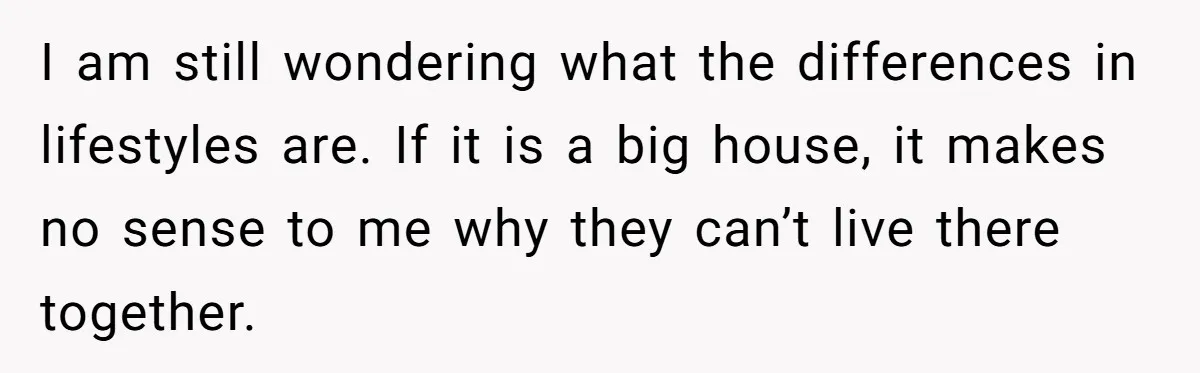 I am still wondering what the differences in lifestyles are. If it is a big house, it makes no sense to me why they can’t live there together.