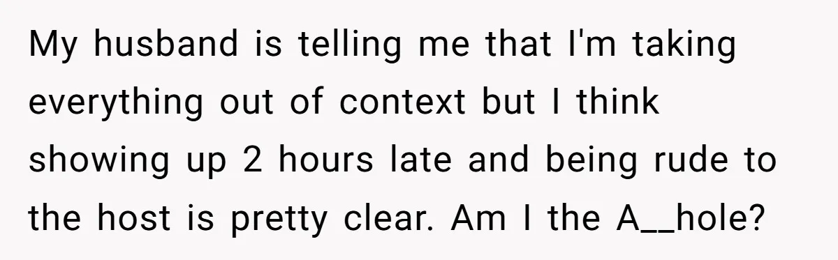 My husband is telling me that I'm taking everything out of context but I think showing up 2 hours late and being rude to the host is pretty clear. Am...