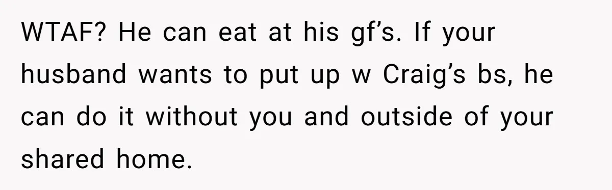WTAF? He can eat at his gf’s. If your husband wants to put up w Craig’s bs, he can do it without you and outside of your shared home.