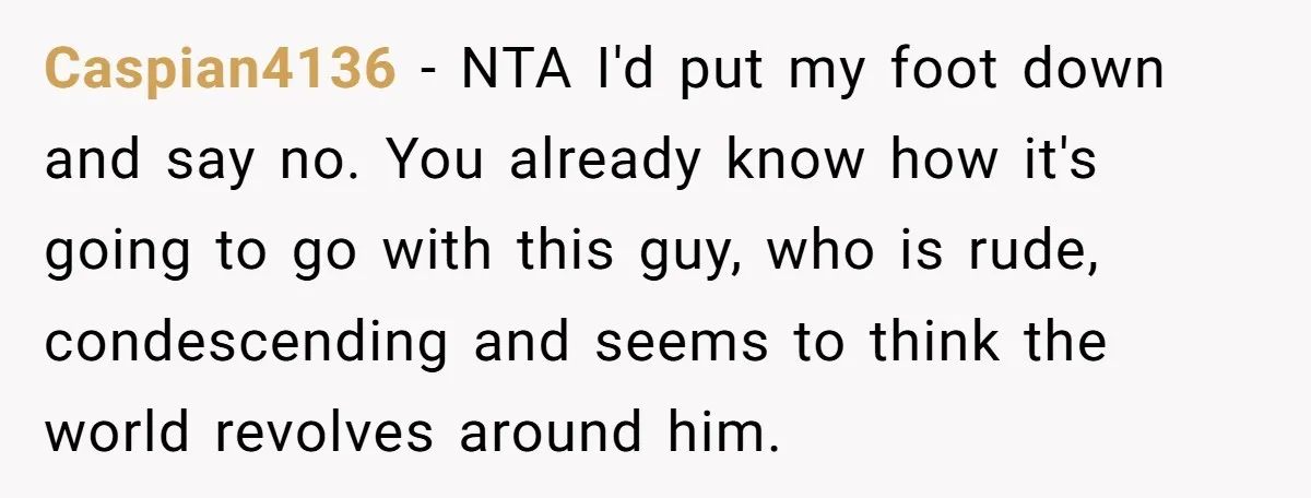 Caspian4136 − NTA I'd put my foot down and say no. You already know how it's going to go with this guy, who is rude, condescending and seems to think...