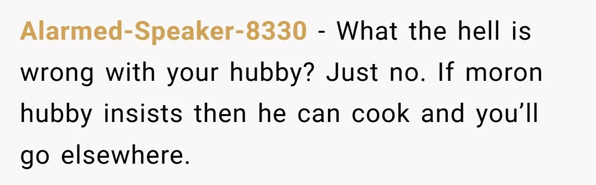 Alarmed-Speaker-8330 − What the hell is wrong with your hubby? Just no. If moron hubby insists then he can cook and you’ll go elsewhere.