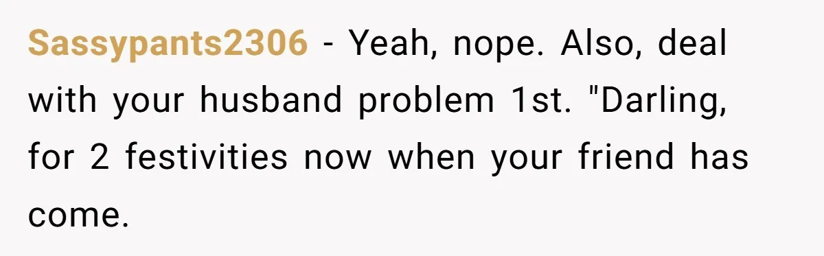 Sassypants2306 − Yeah, nope. Also, deal with your husband problem 1st. "Darling, for 2 festivities now when your friend has come.