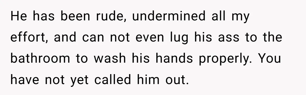 He has been rude, undermined all my effort, and can not even lug his ass to the bathroom to wash his hands properly. You have not yet called him out.