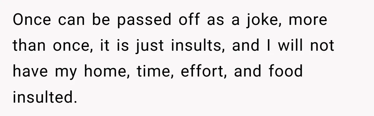 Once can be passed off as a joke, more than once, it is just insults, and I will not have my home, time, effort, and food insulted.