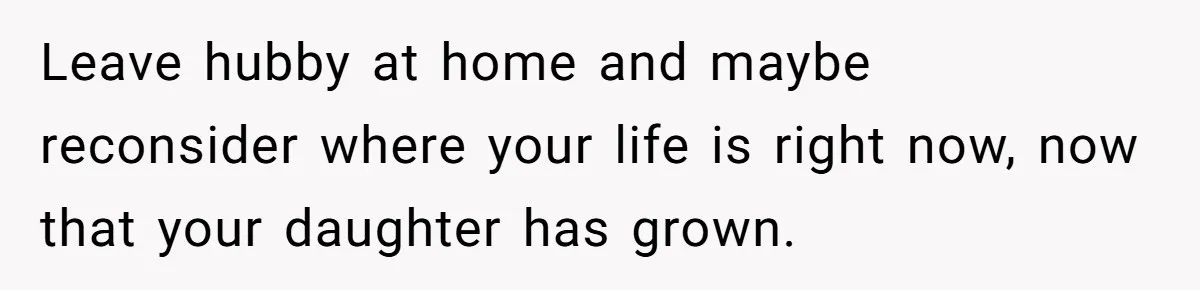 Leave hubby at home and maybe reconsider where your life is right now, now that your daughter has grown.