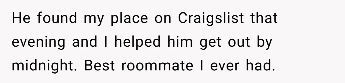 Tenant Evicted Without Cause, Leaves Landlord With $400 Trash Bill In Epic Revenge He found my place on Craigslist that evening and I helped him get out by midnight. Best roommate I ever had.