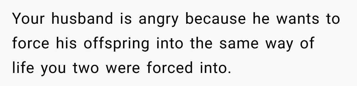 Your husband is angry because he wants to force his offspring into the same way of life you two were forced into.