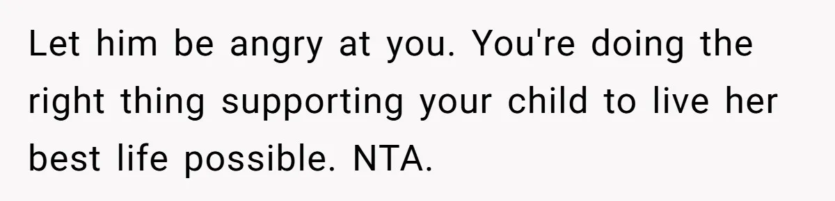 Let him be angry at you. You're doing the right thing supporting your child to live her best life possible. NTA.