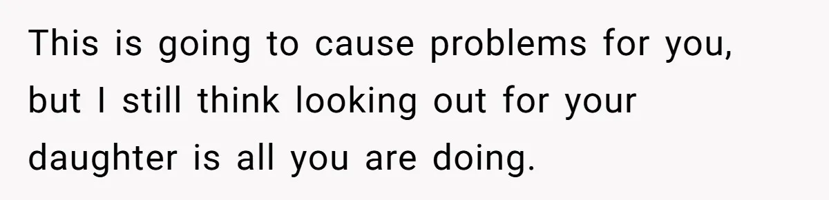 This is going to cause problems for you, but I still think looking out for your daughter is all you are doing.
