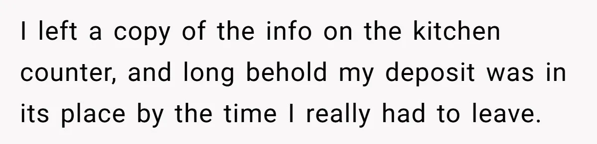 Tenant Evicted Without Cause, Leaves Landlord With $400 Trash Bill In Epic Revenge I left a copy of the info on the kitchen counter, and long behold my deposit was in its place by the time I really had to leave.