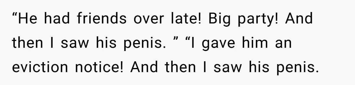Tenant Evicted Without Cause, Leaves Landlord With $400 Trash Bill In Epic Revenge “He had friends over late! Big party! And then I saw his penis. ” “I gave him an eviction notice! And then I saw his penis.