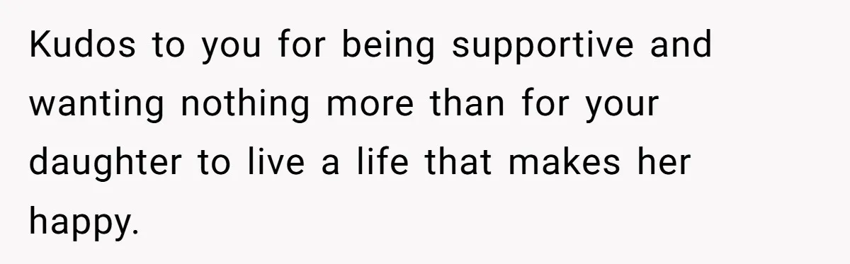 Kudos to you for being supportive and wanting nothing more than for your daughter to live a life that makes her happy.