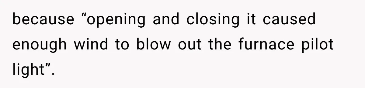 Tenant Evicted Without Cause, Leaves Landlord With $400 Trash Bill In Epic Revenge because “opening and closing it caused enough wind to blow out the furnace pilot light”.