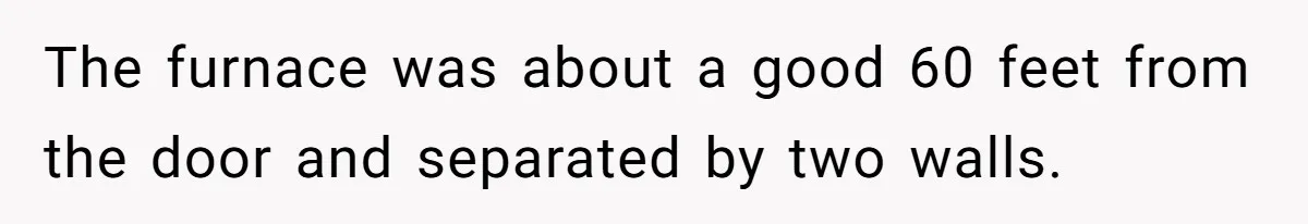 Tenant Evicted Without Cause, Leaves Landlord With $400 Trash Bill In Epic Revenge The furnace was about a good 60 feet from the door and separated by two walls.