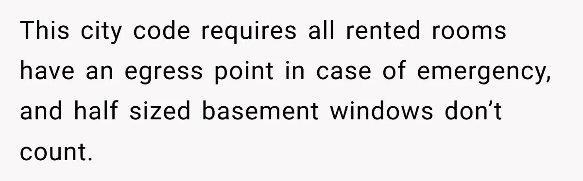 Tenant Evicted Without Cause, Leaves Landlord With $400 Trash Bill In Epic Revenge This city code requires all rented rooms have an egress point in case of emergency, and half sized basement windows don’t count.
