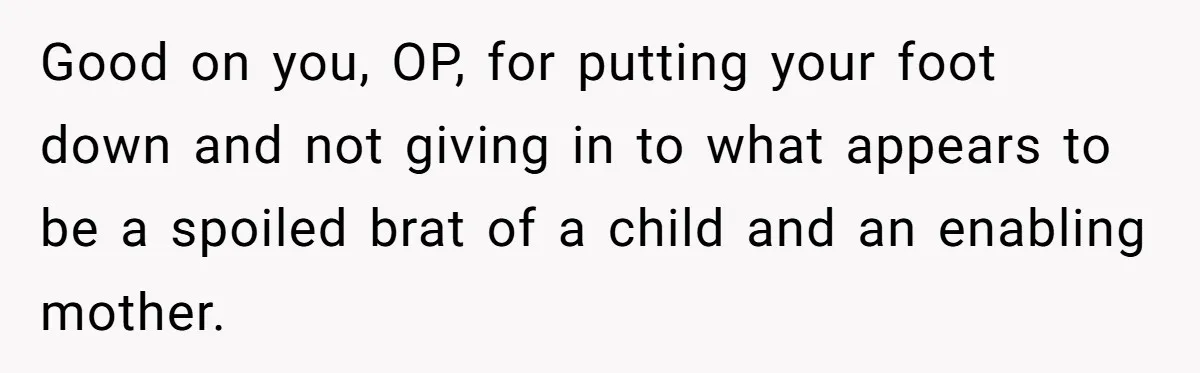 Good on you, OP, for putting your foot down and not giving in to what appears to be a spoiled brat of a child and an enabling mother.