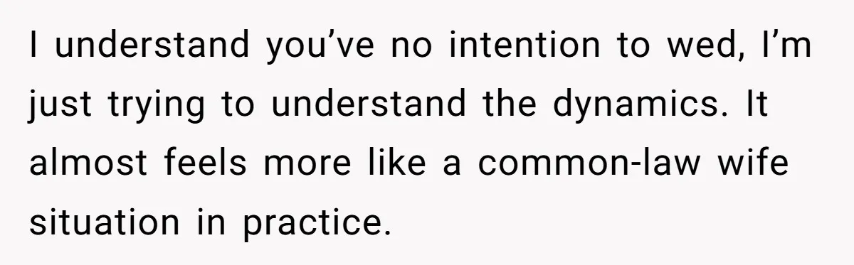 I understand you’ve no intention to wed, I’m just trying to understand the dynamics. It almost feels more like a common-law wife situation in practice.