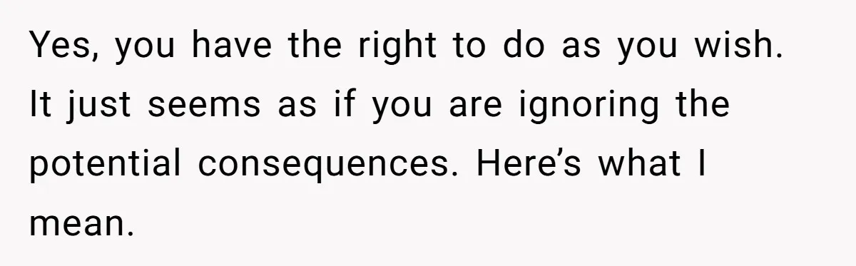 Yes, you have the right to do as you wish. It just seems as if you are ignoring the potential consequences. Here’s what I mean.