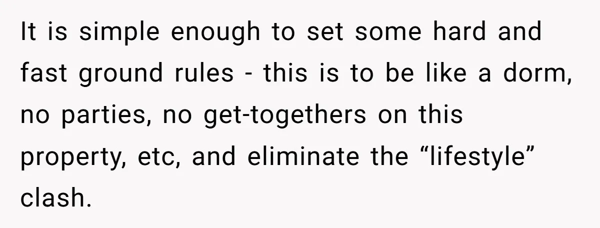 It is simple enough to set some hard and fast ground rules - this is to be like a dorm, no parties, no get-togethers on this property, etc, and eliminate...