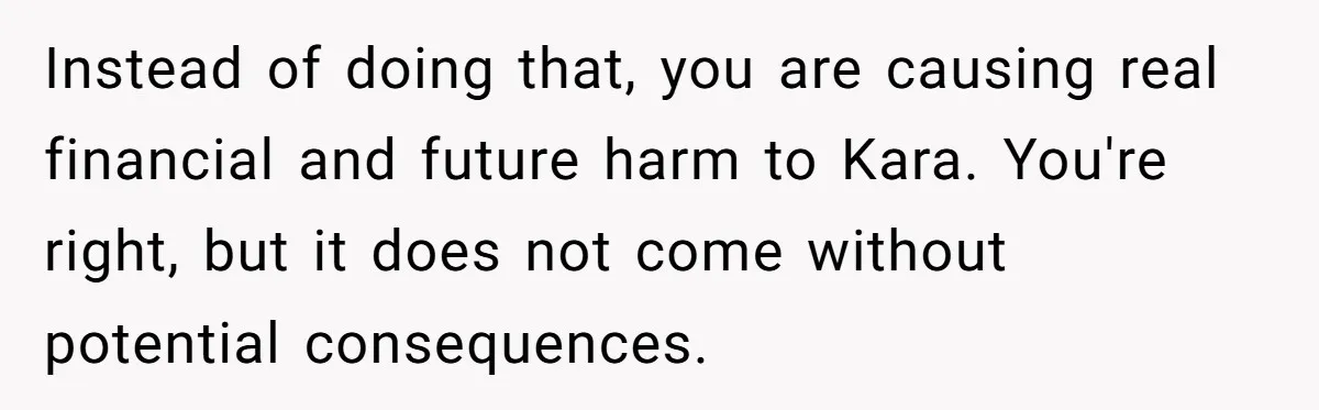 Instead of doing that, you are causing real financial and future harm to Kara. You're right, but it does not come without potential consequences.