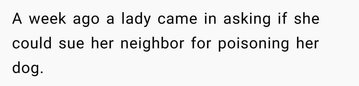 A week ago a lady came in asking if she could sue her neighbor for poisoning her dog.