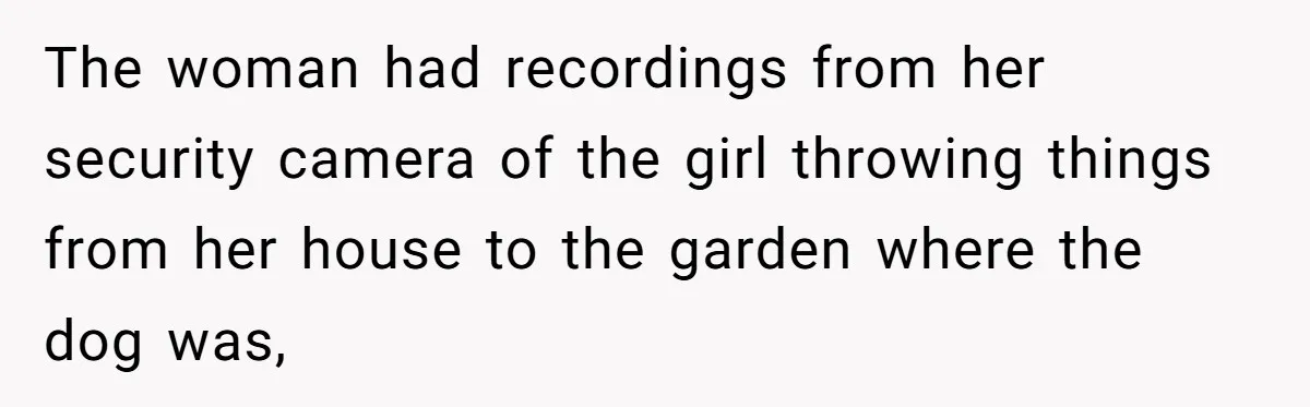 The woman had recordings from her security camera of the girl throwing things from her house to the garden where the dog was,