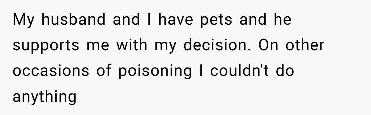My husband and I have pets and he supports me with my decision. On other occasions of poisoning I couldn't do anything