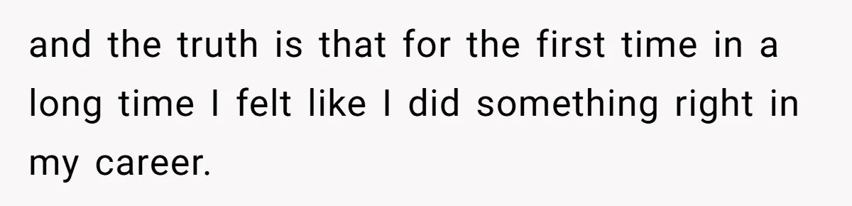 and the truth is that for the first time in a long time I felt like I did something right in my career.
