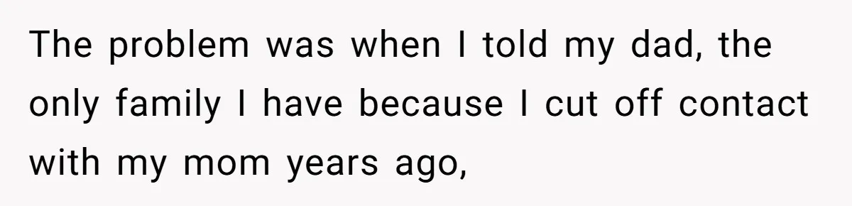 The problem was when I told my dad, the only family I have because I cut off contact with my mom years ago,