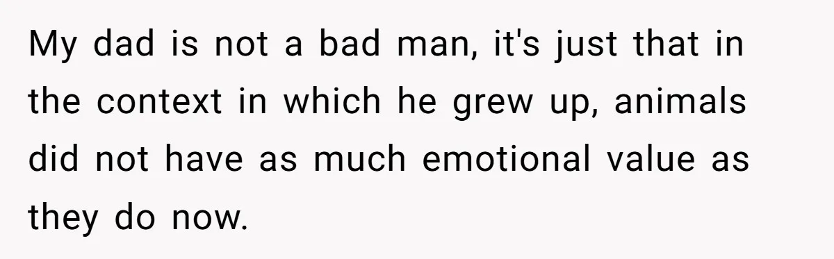 My dad is not a bad man, it's just that in the context in which he grew up, animals did not have as much emotional value as they do now.