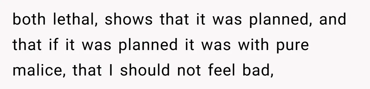 both lethal, shows that it was planned, and that if it was planned it was with pure malice, that I should not feel bad,