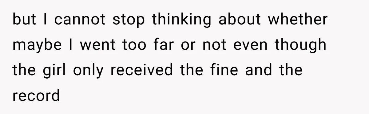 but I cannot stop thinking about whether maybe I went too far or not even though the girl only received the fine and the record