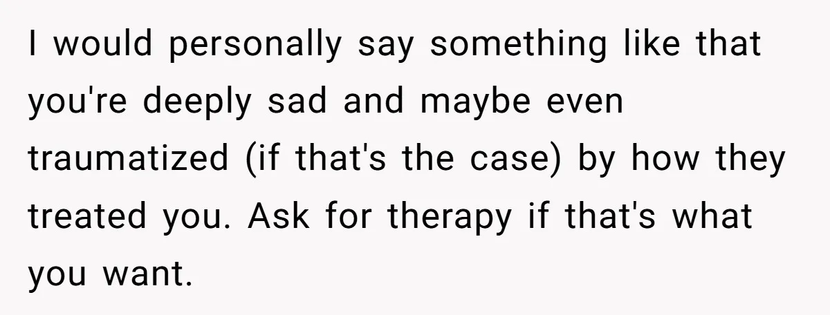 She Turned Her Neighbor’s Parking Nightmare Into a Feathered Revenge Saga I would personally say something like that you're deeply sad and maybe even traumatized (if that's the case) by how they treated you. Ask for therapy if that's what you...