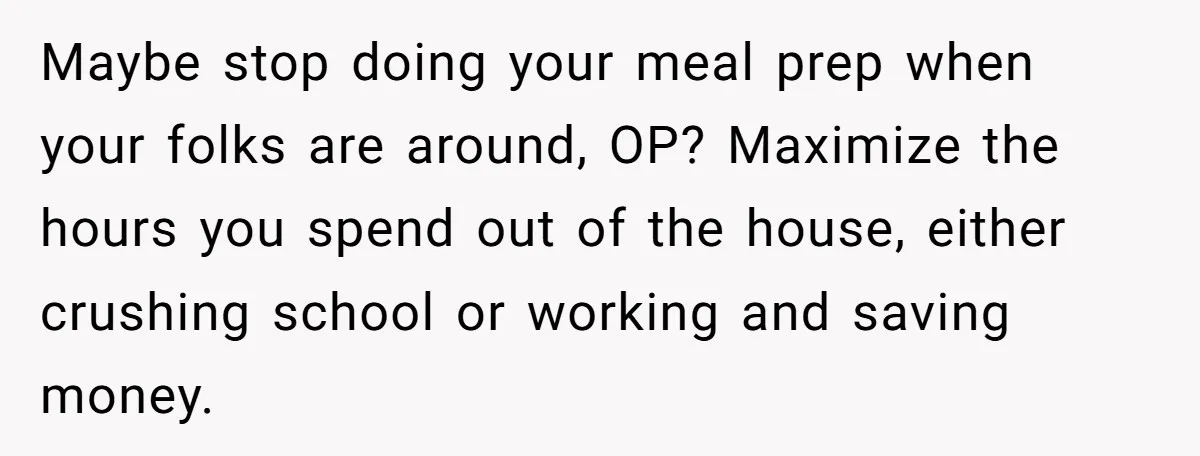 She Turned Her Neighbor’s Parking Nightmare Into a Feathered Revenge Saga Maybe stop doing your meal prep when your folks are around, OP? Maximize the hours you spend out of the house, either crushing school or working and saving money.
