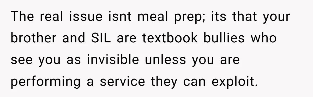 She Turned Her Neighbor’s Parking Nightmare Into a Feathered Revenge Saga The real issue isnt meal prep; its that your brother and SIL are textbook bullies who see you as invisible unless you are performing a service they can exploit.