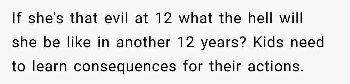 If she's that evil at 12 what the hell will she be like in another 12 years? Kids need to learn consequences for their actions.