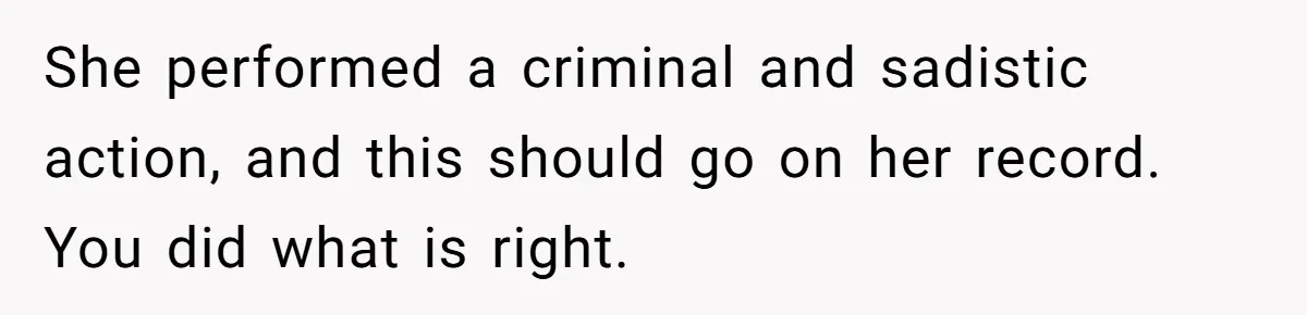 She performed a criminal and sadistic action, and this should go on her record. You did what is right.