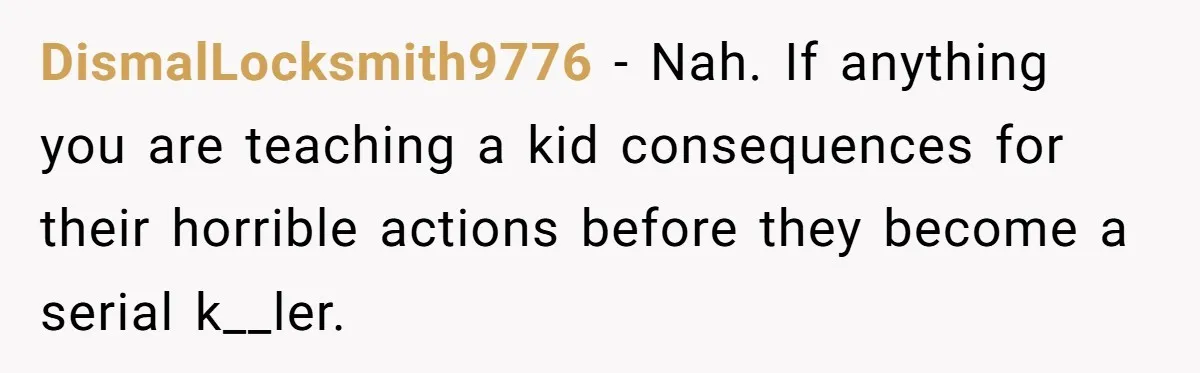 DismalLocksmith9776 − Nah. If anything you are teaching a kid consequences for their horrible actions before they become a serial k__ler.