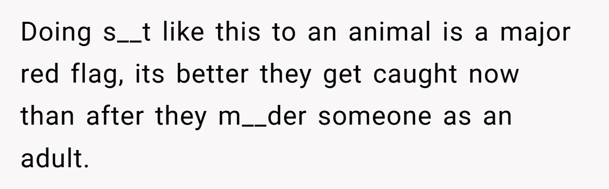 Doing s__t like this to an animal is a major red flag, its better they get caught now than after they m__der someone as an adult.