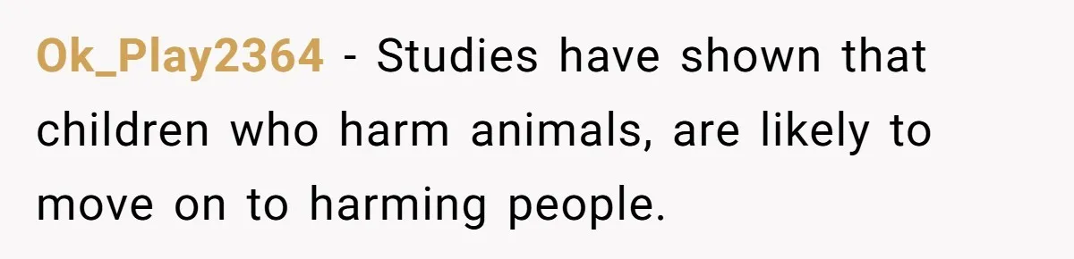 Ok_Play2364 − Studies have shown that children who harm animals, are likely to move on to harming people.