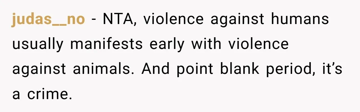 judas__no − NTA, violence against humans usually manifests early with violence against animals. And point blank period, it’s a crime.